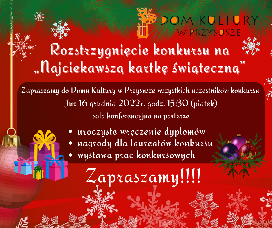  Rozstrzygnięcie konkursu na „Najciekawszą kartkę świąteczną” 13-12-2022 Rozstrzygnięcie konkursu na „Najciekawszą kartkę świąteczną”   Zapraszamy do Domu Kultury w Przysusze wszystkich uczestników konkursu  Już 16 grudnia 2022r. godz. 15:30 (piątek)  sala konferencyjna na parterze  -uroczyste wręczenie dyplomów  -nagrody dla laureatów konkursu  -wystawa prac konkursowych   